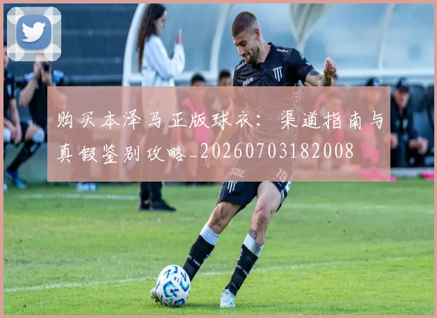 购买本泽马正版球衣：渠道指南与真假鉴别攻略_20260703182008