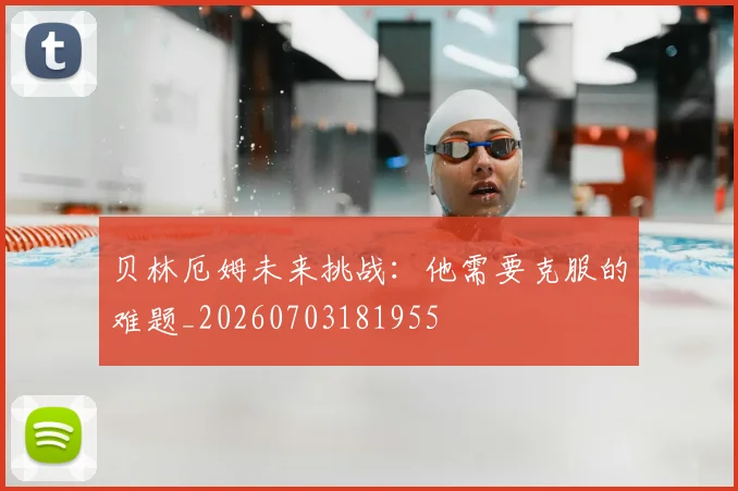 贝林厄姆未来挑战:他需要克服的难题_20260703181955