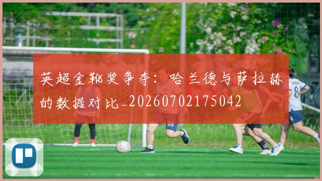 英超金靴奖争夺:哈兰德与萨拉赫的数据对比_20260702175042